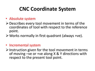 CNC Coordinate System
• Absolute system
Describes every tool movement in terms of the
coordinates of tool with respect to the reference
point.
Works normally in first quadrant (always +ve).
• Incremental system
Instruction given for the tool movement in terms
of moving –ve or +ve along X & Y directions with
respect to the present tool point.
 