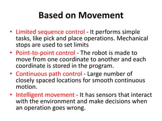 Based on Movement
• Limited sequence control - It performs simple
tasks, like pick and place operations. Mechanical
stops are used to set limits
• Point-to-point control - The robot is made to
move from one coordinate to another and each
coordinate is stored in the program.
• Continuous path control - Large number of
closely spaced locations for smooth continuous
motion.
• Intelligent movement - It has sensors that interact
with the environment and make decisions when
an operation goes wrong.
 