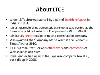 About LTCE
• Larsen & Toubro was started by a pair of Danish refugees in
India, in 1938.
• It is an example of opportunistic start-up. It was started as the
founders could not return to Europe due to World War II.
• It is India’s largest engineering and construction company.
• Was awarded the “Company of the Year” at the Economic
Times Awards 2010.
• LTCE is a manufacturer of earth-movers and excavators of
various loads and sizes.
• It was earlier tied up with the Japanese company Komatsu,
but split up in 2008.
 