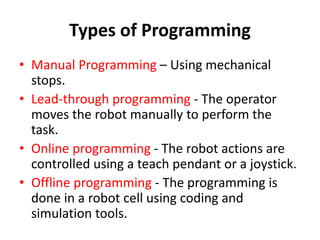 Types of Programming
• Manual Programming – Using mechanical
stops.
• Lead-through programming - The operator
moves the robot manually to perform the
task.
• Online programming - The robot actions are
controlled using a teach pendant or a joystick.
• Offline programming - The programming is
done in a robot cell using coding and
simulation tools.
 