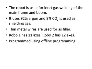 • The robot is used for inert gas welding of the
main frame and boom.
• It uses 92% argon and 8% CO2 is used as
shielding gas.
• Thin metal wires are used for as filler.
• Robo 1 has 11 axes. Robo 2 has 12 axes.
• Programmed using offline programming.
 