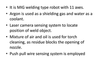 • It is MIG welding type robot with 11 axes.
• Argon is used as a shielding gas and water as a
coolant.
• Laser camera sensing system to locate
position of weld object.
• Mixture of air and oil is used for torch
cleaning, as residue blocks the opening of
nozzle.
• Push pull wire sensing system is employed
 