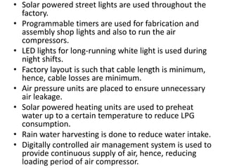 • Solar powered street lights are used throughout the
factory.
• Programmable timers are used for fabrication and
assembly shop lights and also to run the air
compressors.
• LED lights for long-running white light is used during
night shifts.
• Factory layout is such that cable length is minimum,
hence, cable losses are minimum.
• Air pressure units are placed to ensure unnecessary
air leakage.
• Solar powered heating units are used to preheat
water up to a certain temperature to reduce LPG
consumption.
• Rain water harvesting is done to reduce water intake.
• Digitally controlled air management system is used to
provide continuous supply of air, hence, reducing
loading period of air compressor.
 