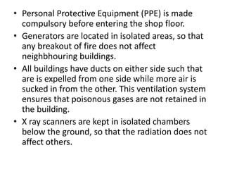 • Personal Protective Equipment (PPE) is made
compulsory before entering the shop floor.
• Generators are located in isolated areas, so that
any breakout of fire does not affect
neighbhouring buildings.
• All buildings have ducts on either side such that
are is expelled from one side while more air is
sucked in from the other. This ventilation system
ensures that poisonous gases are not retained in
the building.
• X ray scanners are kept in isolated chambers
below the ground, so that the radiation does not
affect others.
 