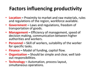 Factors influencing productivity
• Location – Proximity to market and raw materials, rules
and regulations of the region, workforce available.
• Government – Laws and regulations, freedom of
transportation of goods.
• Management – Efficiency of management, speed of
decision making, communication between higher
authorities and workers.
• Personnel – Skill of workers, suitability of the worker
for specific tasks.
• Finance – Model of funding, capitol flow.
• Organization – Should be simple and clear, well laid-
out responsibilities.
• Technology – Automation, process layout,
simultaneous operations.
 