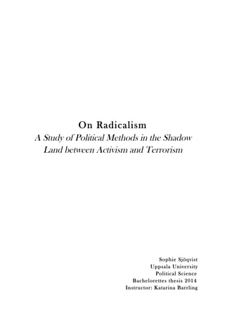  
	
  
	
  
	
  
	
  
	
  
	
  
	
  
	
  
	
  
	
  
	
  
	
  
	
  
On Radicalism
A Study of Political Methods in the Shadow
Land between Activism and Terrorism
	
  
	
  
	
  
	
  
	
  
	
  
	
  
	
  
	
  
	
  
	
  
	
  
	
  
Sophie Sjöqvist
Uppsala University
Political Science
Bachelorettes thesis 2014
Instructor: Katarina Barrling
 