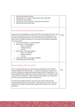  Recognising behavioural styles
 Managing your own style to meet someone else’s style needs
 Components and concepts
 NLP top tops and techniques for improved communicators
 Real life Exercises and Role Plays
The Art of Giving and Receiving Feedback
Giving and receiving feedback is something that fills many people with dread. Done
well, and in accordance with a few ‘rules’, giving and receiving feedback can be a
powerful organisational liberator! Successful and progressive organisations have
been shown to handle this well and it’s a ‘must have’ for any aspiring organisation.
This course covers:
 Familiar characteristics - a self-assessment
 Best Practice – Giving feedback
o Why is it so difficult?
o Feedback blockers
o Top tips
 Best Practice – Receiving feedback
o Why is it so difficult?
o Feedback blockers
o Top tips
 How to give positive and negative feedback
 Real life Exercises and Role Plays
0.5 day
Team building: Me, You and Us.
This is a workshop that takes your team through a psychological tool called the
Standard Deployment Inventory (SDI). It is perfect for giving your organisation a
common language to manage, build and grow teams and their relationships. The
SDI is designed to help individuals asses the strengths they use in relation to others
under two kinds of conditions: when everything is going well in your relationship
and when you are faced with conflict and opposition.
The Team will complete the SDI as course pre-work and then spend the day
understanding themselves and each other. It gives the team a common frame of
reference and a deeper understanding of people within the team, their skills and
preferences.
1 day
 