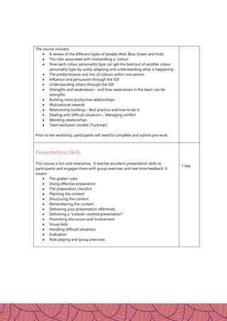 The course includes:
 A review of the different types of people (Red, Blue, Green and Hub)
 The risks associated with mishandling a ‘colour’
 How each colour personality type can get the best out of another colour
personality type by subtly adapting and understanding what is happening
 The predominance and mix of colours within one person
 Influence and persuasion through the SDI
 Understanding others through the SDI
 Strengths and weaknesses – and how weaknesses in the team can be
strengths
 Building more productive relationships
 Motivational rewards
 Relationship building – Best practice and how to do it
 Dealing with difficult situations – Managing conflict
 Mending relationships
 Team evolution models (Tuckman)
Prior to the workshop, participants will need to complete and submit pre-work.
Presentations Skills
This course is fun and interactive. It teaches excellent presentation skills to
participants and engages them with group exercises and real-time feedback. It
covers:
 The golden rules
 Doing effective preparation
 The preparation checklist
 Planning the content
 Structuring the content
 Remembering the content
 Delivering your presentation effectively
 Delivering a “Listener-centred presentation”
 Promoting discussion and involvement
 Visual Aids
 Handling difficult situations
 Evaluation
 Role playing and group exercises
1 day
 