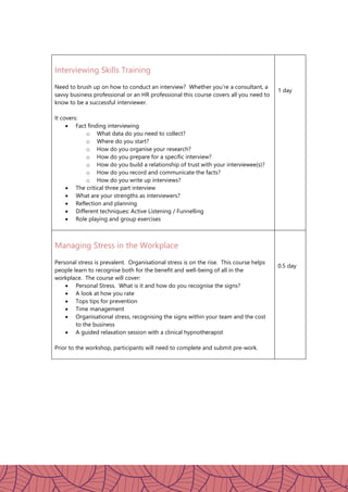 Interviewing Skills Training
Need to brush up on how to conduct an interview? Whether you’re a consultant, a
savvy business professional or an HR professional this course covers all you need to
know to be a successful interviewer.
It covers:
 Fact finding interviewing
o What data do you need to collect?
o Where do you start?
o How do you organise your research?
o How do you prepare for a specific interview?
o How do you build a relationship of trust with your interviewee(s)?
o How do you record and communicate the facts?
o How do you write up interviews?
 The critical three part interview
 What are your strengths as interviewers?
 Reflection and planning
 Different techniques: Active Listening / Funnelling
 Role playing and group exercises
1 day
Managing Stress in the Workplace
Personal stress is prevalent. Organisational stress is on the rise. This course helps
people learn to recognise both for the benefit and well-being of all in the
workplace. The course will cover:
 Personal Stress. What is it and how do you recognise the signs?
 A look at how you rate
 Tops tips for prevention
 Time management
 Organisational stress, recognising the signs within your team and the cost
to the business
 A guided relaxation session with a clinical hypnotherapist
Prior to the workshop, participants will need to complete and submit pre-work.
0.5 day
 