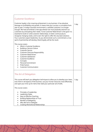Customer Excellence
Customer loyalty is the crowning achievement in any business. It has absolute
leverage on profitability and growth. It means that your success is cumulative from
year to year. In today's business environment, a satisfied customer is no longer
enough. We have all entered a new age wherein we must positively astonish our
customers by anticipating their needs. To be Customer Need Driven is the goal. It is
essential to build on solid customer relationships, to listen continuously to
recognise changing needs, and to earn the right to offer the very best solutions.
Your customers expect leadership. As you demonstrate such a commitment, a true
spirit of partnership will develop. Brand loyalty will be the result.
This course covers:
 What is Customer Excellence
 Building a Service Culture
 Customer Service
 Customer Outcome Responsibility
 Customer Need Driven
 Customer Satisfaction
 Customer Excellence
 Concepts
 Personal Commitment
 Pride Factors
 Customer Communication
1 day
The Art of Delegation
This course will teach you delegation techniques to allow you to develop your team,
train them in all aspects of the business, use your human resources most effectively,
and open your time up for items that need your particular set of skills.
This course covers:
 Principles of Leadership
 Leadership Styles
 Keys to Effective Coaching
 Building Relationships of Trust
 Benefits of Delegating
 Why We Fail to Delegate
 Creating Motivational Relationships
1 day
 