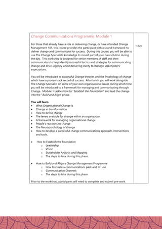 Change Communications Programme: Module 1
For those that already have a role in delivering change, or have attended Change
Management 101, this course provides the participant with a sound framework to
deliver change and communicate for success. During this course, you will be able to
use The Change Specialists knowledge to mould part of your own solution during
the day. This workshop is designed for senior members of staff and their
communicators to help identify successful tactics and strategies for communicating
change and drive urgency whilst delivering clarity to manage stakeholders’
expectations.
You will be introduced to successful Change theories and the Psychology of change
which have a proven track record of success. After lunch you will work alongside
The Change Specialist on some of your own organisational issues during which time
you will be introduced to a framework for managing and communicating through
Change. Module 1 tackles how to “Establish the Foundation” and lead the change
into the “Build and Align” phase.
You will learn
 What Organisational Change is
 Change vs transformation
 How to define change
 The levers available for change within an organisation
 A framework for managing organisational change
 People’s reactions to change
 The Neuropsychology of change
 How to develop a successful change communications approach, interventions
and tools.
 How to Establish the Foundation
o Leadership
o Vision
o Stakeholder Analysis and Mapping
o The steps to take during this phase
 How to Build and Align a Change Management Programme
o How to create a communications pack and its’ use
o Communication Channels
o The steps to take during this phase
Prior to the workshop, participants will need to complete and submit pre-work.
1 day
 
