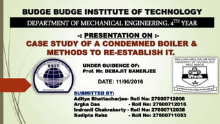DEPARTMENT OF MECHANICAL ENGINEERING, 4TH YEAR
-: PRESENTATION ON :-
CASE STUDY OF A CONDEMNED BOILER &
METHODS TO RE-ESTABLISH IT.
SUBMITTED BY:
Aditya Bhattacharjee- Roll No: 27600712006
Argha Das - Roll No: 27600712016
Indranil Chakraborty - Roll No: 27600712038
Sudipta Raha - Roll No: 27600711053
DATE: 11/06/2016
UNDER GUIDENCE OF:
Prof. Mr. DEBAJIT BANERJEE
 
