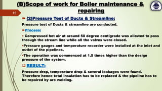 (B)Scope of work for Boiler maintenance &
repairing
 (2)Pressure Test of Ducts & Streamline:
Pressure test of Ducts & streamline are conducted.
Process:
 Compressed hot air at around 50 degree centigrade was allowed to pass
through the stream line while all the valves were closed.
Pressure gauges and temperature recorder were installed at the inlet and
outlet of the pipelines.
The operation was commenced at 1.5 times higher than the design
pressure of the system.
 RESULT:
Pressure drop, temperature drop & several leakages were found.
Therefore hence total insulation has to be replaced & the pipeline has to
be repaired by arc welding.
15
 