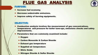 PURPOSE:
 Increase fuel economy.
 Decrease undesirable emissions.
 Improve safety of burning equipments.
OBJECTIVE:
 Combustion analysis involves the measurement of gas concentrations,
temperatures and pressure for boiler tune-ups, emissions checks and safety
improvements.
 Parameters that are commonly examined include:
 Oxygen
 Carbon Monoxide & Carbon Dioxide
 Exhaust gas temperature
 Supplied air temperature
 Nitric Oxide
 Nitrogen Dioxide & Sulfur Dioxide
FLUE GAS ANALYSIS
 