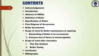 CONTENTS
 Acknowledgement
 Introduction
 Abstract of HSDCL
 Definition of Boiler
 Specification of Boiler
 Flow Diagram of the process
 Boiler Accessories
 Scope of work for Boiler maintenance & repairing
I. Dismantling of Boiler & its accessories
II. Pressure test of Ducts & stream pipeline
 Scope of work after renovation
I. Flue Gas Analysis
II. Boiler Tuning
 Conclusion
 Bibliography
2
 