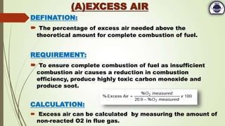 DEFINATION:
 The percentage of excess air needed above the
theoretical amount for complete combustion of fuel.
REQUIREMENT:
 To ensure complete combustion of fuel as insufficient
combustion air causes a reduction in combustion
efficiency, produce highly toxic carbon monoxide and
produce soot.
CALCULATION:
 Excess air can be calculated by measuring the amount of
non-reacted O2 in flue gas.
(A)EXCESS AIR
 