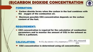 FORMATION:
 Carbon dioxide forms when the carbon in the fuel combines with
the oxygen of the combustion air.
 Maximum possible CO2 concentration depends on the carbon
content of the fuel.
REQUIREMENT:
 CO2 concentration is required for the calculation of combustion
parameters and to monitor the amount of CO2 in the exhaust as
CO2 is a pollutant.
CALCULATION:
 CO2 concentration is determined using o2 concentration.
(B)CARBON DIOXIDE CONCENTRATION
 