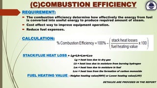 REQUIREMENT:
 The combustion efficiency determine how effectively the energy from fuel
is converted into useful energy to produce required amount of steam.
 Cost effect way to improve equipment operation.
 Reduce fuel expenses.
CALCULATION:
STACK/FLUE HEAT LOSS = Lg+Lh+Lm+Lco
Lg = heat loss due to dry gas
Lh = heat loss due to moisture from burning hydrogen
Lm = heat loss due to moisture in fuel
Lco = heat loss from the formation of carbon monoxide
FUEL HEATING VALUE - Heigher heating value(HHV) or Lower heating value(LHV)
DETAILES ARE PROVIDED IN THE REPORT
(C)COMBUSTION EFFICIENCY
 
