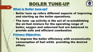 BOILER TUNE-UP
What is Boiler tune-up?
• Boiler tune up refers different aspects of improving
and starting up the boiler operations.
• The tune –up activity is the act of re-establishing
the air-fuel mixture for the operating range of
boiler, oxygen and unburned fuel are balanced to
provide safe and efficient combustion
Primary Objective:
• To improve the boiler efficiency with economically
consumption of fuel while providing the desired
effect.
28
 