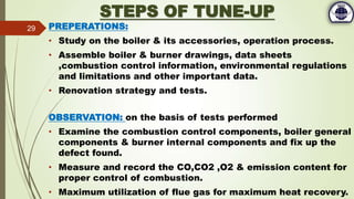 STEPS OF TUNE-UP
PREPERATIONS:
• Study on the boiler & its accessories, operation process.
• Assemble boiler & burner drawings, data sheets
,combustion control information, environmental regulations
and limitations and other important data.
• Renovation strategy and tests.
OBSERVATION: on the basis of tests performed
• Examine the combustion control components, boiler general
components & burner internal components and fix up the
defect found.
• Measure and record the CO,CO2 ,O2 & emission content for
proper control of combustion.
• Maximum utilization of flue gas for maximum heat recovery.
29
 