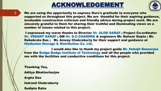 ACKNOWLEDGEMENT
We are using the opportunity to express Ours's gratitude to everyone who
supported us throughout this project. We are thankful for their aspiring guidance,
invaluable constructive criticism and friendly advice during project work. We are
sincerely grateful to them for sharing their truthful and illuminating views on a
number of issues related to this project.
I expressed my warm thanks to Director Mr. ALOK SARAF ; Project Co-ordinator
Mr. VEDANT SARAF ; GM Mr. S.C.CHANDRA & engineers Mr. Natwar Gupta ; Mr.
Debabrata Das ; Mr. Anway Chakraborty for their support and guidance at
Hindustan Storage & Distribution Co. Ltd.
I would also like to thank my project guide Mr. Debajit Baneerjee
from the Budge Budge Institute of Technology and all the people who provided
me with the facilities and conductive conditions for this project.
Thanking You,
Aditya Bhattacharjee
Argha Das
Indranil Chakraborty
Sudipta Raha
3
 