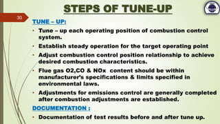 STEPS OF TUNE-UP
TUNE – UP:
• Tune – up each operating position of combustion control
system.
• Establish steady operation for the target operating point
• Adjust combustion control position relationship to achieve
desired combustion characteristics.
• Flue gas O2,CO & NOx content should be within
manufacturer’s specifications & limits specified in
environmental laws.
• Adjustments for emissions control are generally completed
after combustion adjustments are established.
DOCUMENTATION :
• Documentation of test results before and after tune up.
30
 
