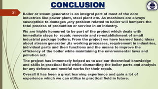 CONCLUSION
Boiler or steam generator is an integral part of most of the core
industries like power plant, steel plant etc. As machines are always
susceptible to damages ,any problem related to boiler will hampers the
total process of production or service in an industry.
We are highly honoured to be part of the project which deals with
immediate steps to repair, renovate and re-establishment of small
industrial package boilers. From the project we have learned basic ideas
about stream generator ,its working processes, requirement in industries,
individual parts and their functions and the means to improve the
efficiency of the boiler while maintaining the environmental laws and
pollution act.
The project has immensely helped us to use our theoretical knowledge
and skills in practical field while dismantling the boiler parts and analysis
for any defects and needful works for their repair.
Overall it has been a great learning experience and gain a lot of
experience which we can utilize in practical field in future.
31
 