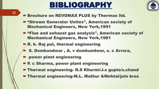 BIBLIOGRAPHY
 Brochure on REVOMAX PLUS by Thermax ltd.
 “Stream Generator Unites", American society of
Mechanical Engineers, New York,1991
 “Flue and exhaust gas analysis", American society of
Mechanical Engineers, New York,1981
 R. k. Raj put, thermal engineering
 S. Domkundwar , A. v domkundwar, s. c Arrora,
 power plant engineering
 P. c Sharma, power plant engineering
 Thermal engineering- R.S Khurmi/J.s gupta/s.chand
 Thermal engineering-M.L. Mathur &Mehtal/join bros
32
 