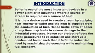 INTRODUCTION
Boiler is one of the most important devices in a
power plant or in industries where a source of
stream is required as a source of heat.
It is the a device used to create stream by applying
heat energy to water and the heat is supplied from
the combustion of fuel. Hence brake down of boiler
at any time may leads to severe damage to the
industrial processes. Hence our project reflects the
detail procedures to re-establish and start-up a
condemned boiler such that it fulfil the industrial
need by maximizing the economy while maintaining
fuel economy.
4
 
