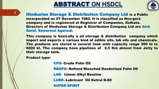 ABSTRACT ON HSDCL
Hindustan Storage & Distribution Company Ltd is a Public
incorporated on 07 December 1982. It is classified as Non-govt.
company and is registered at Registrar of Companies, Kolkata.
Directors of Hindustan Storage & Distribution Company Ltd are Alok
Saraf, Sawarmal Agarwal.
This company is basically a oil storage & distribution company which
import and exports a various kind of edible oils, lub oils and chemicals.
The products are stored in several tank with capacity range 500 kl to
8000 kl. The company have pipelines of 2.5 Km almost from Jetty to
their storage tank.
Product type:
CPO- Crude Palm Oil
RBDPO- Refined Bleached Deodorized Palm Oli
LAB- Linear Alkyl Benzine
LUBE- Lubricant Oil Ketrul D-80
SUPER SPIRIT
5
 