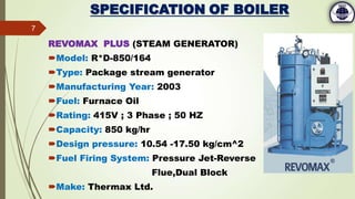 SPECIFICATION OF BOILER
REVOMAX PLUS (STEAM GENERATOR)
Model: R*D-850/164
Type: Package stream generator
Manufacturing Year: 2003
Fuel: Furnace Oil
Rating: 415V ; 3 Phase ; 50 HZ
Capacity: 850 kg/hr
Design pressure: 10.54 -17.50 kg/cm^2
Fuel Firing System: Pressure Jet-Reverse
Flue,Dual Block
Make: Thermax Ltd.
7
 