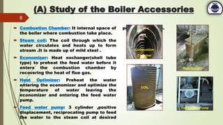 (A) Study of the Boiler Accessories
 Combustion Chamber: It internal space of
the boiler where combustion take place.
 Steam coil: The coil through which the
water circulates and heats up to form
stream .It is made up of mild steel .
 Economizer: Heat exchanger(shell tube
type) to preheat the feed water before it
enters the combustion chamber by
recovering the heat of flue gas.
 Heat Optimizer: Preheat the water
entering the economizer and optimize the
temperature of water leaving the
economizer and entering the feed water
pump.
 Feed water pump: 3 cylinder ,positive
displacement, reciprocating pump to feed
the water to the steam coil at desired
pressure and rate.
8
Combustion
Chamber
Economizer
COIL
Feed Water Pump
 