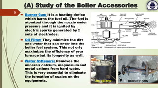  Burner Gun: It is a heating device
which burns the fuel oil. The fuel is
atomized through the nozzle under
pressure and it is ignited by
electric sparks generated by 2
sets of electrodes.
 Oil Filter: They minimize the dirt
and water that can enter into the
boiler fuel system. This not only
maximizes the efficiency of your
furnace but its longevity as well.
 Water Softeners: Removes the
minerals calcium, magnesium and
metal cations from hard water.
This is very essential to eliminate
the formation of scales on the
equipments.
9
OIL FILTER BURNER GUN
(A) Study of the Boiler Accessories
 