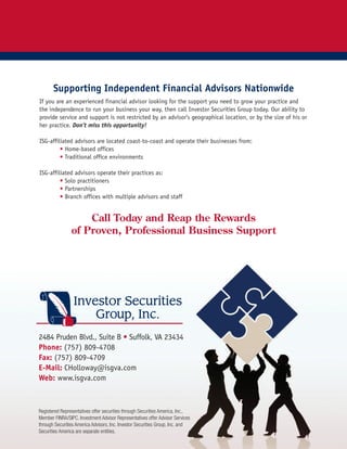 Supporting Independent Financial Advisors Nationwide
If you are an experienced financial advisor looking for the support you need to grow your practice and
the independence to run your business your way, then call Investor Securities Group today. Our ability to
provide service and support is not restricted by an advisor’s geographical location, or by the size of his or
her practice. Don’t miss this opportunity!
ISG-affiliated advisors are located coast-to-coast and operate their businesses from:
• Home-based offices
• Traditional office environments
ISG-affiliated advisors operate their practices as:
• Solo practitioners
• Partnerships
• Branch offices with multiple advisors and staff
Call Today and Reap the Rewards
of Proven, Professional Business Support
2484 Pruden Blvd., Suite B • Suffolk, VA 23434
Phone: (757) 809-4708
Fax: (757) 809-4709
E-Mail: CHolloway@isgva.com
Web: www.isgva.com
Registered Representatives offer securities through Securities America, Inc.,
Member FINRA/SIPC. Investment Advisor Representatives offer Advisor Services
through Securities America Advisors, Inc. Investor Securities Group, Inc. and
Securities America are separate entities.
 