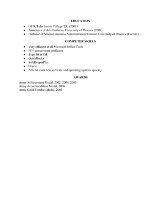 EDUCATION
 GED, Tyler Junior College TX, (2001)
 Associates of Arts Business, University of Phoenix (2009)
 Bachelor of Science Business Administration/Finance, University of Phoenix (Current)
COMPUTER SKILLS
 Very efficient at all Microsoft Office Tools
 PDF conversions proficient
 Type 40 WPM
 QuickBooks
 SafeKeeperPlus
 Oracle
 Able to learn new software and operating systems quickly
AWARDS
Army Achievement Medal, 2002, 2004, 2005
Army Accommodation Medal, 2006
Army Good Conduct Medal, 2003
 