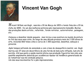 Vincent Van Gogh
lVincent Willem van Gogh , nascido a 30 de Março de 1853 e tendo falecido a 29 de
Julho de 1890 , foi um dos melhores pintores pós-impressionista holandês. Muitas
das produções deste artista , referindo , foram retratos , autorretratos , paisagens ,
etc.
lComeçou a desenhar desde pequeno , mas iniciou a sua aventura no mundo da pintura
no fim dos seus anos vinte. Ao longo de uma década produziu mais de 2 100 obras de
arte, incluindo 860 telas a óleo e cerca de 1 300 aquarelas, desenhos, esboços e
gravuras.
lApós tempos sofrendo de ansiedade e com crises de desequilíbrio mental, van Gogh
morreu aos 37 anos em decorrência de uma ferida de bala auto-infligida, num ato de
suicídio. Até que ponto a saúde mental afetou sua produção figurativa tem sido uma
questão amplamente debatida por académicos Apesar da tendência generalizada de
se romantizar sua má condição psíquica.
lUm dos seus movimentos foi o pós-impressionismo.
 