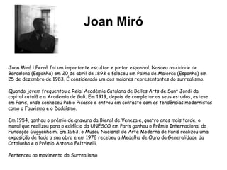 Joan Miró
lJoan Miró i Ferrà foi um importante escultor e pintor espanhol. Nasceu na cidade de
Barcelona (Espanha) em 20 de abril de 1893 e faleceu em Palma de Maiorca (Espanha) em
25 de dezembro de 1983. É considerado um dos maiores representantes do surrealismo.
lQuando jovem frequentou a Reial Acadèmia Catalana de Belles Arts de Sant Jordi da
capital catalã e a Academia de Gali. Em 1919, depois de completar os seus estudos, esteve
em Paris, onde conheceu Pablo Picasso e entrou em contacto com as tendências modernistas
como o Fauvismo e o Dadaísmo.
lEm 1954, ganhou o prémio de gravura da Bienal de Veneza e, quatro anos mais tarde, o
mural que realizou para o edifício da UNESCO em Paris ganhou o Prêmio Internacional da
Fundação Guggenheim. Em 1963, o Museu Nacional de Arte Moderna de Paris realizou uma
exposição de toda a sua obra e em 1978 recebeu a Medalha de Ouro da Generalidade da
Catalunha e o Prémio Antonio Feltrinelli.
lPertenceu ao movimento do Surrealismo
 
