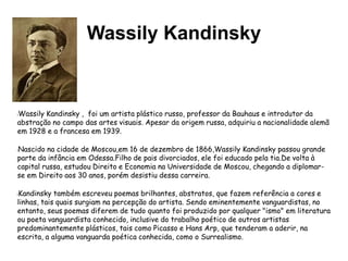 Wassily Kandinsky
lWassily Kandinsky , foi um artista plástico russo, professor da Bauhaus e introdutor da
abstração no campo das artes visuais. Apesar da origem russa, adquiriu a nacionalidade alemã
em 1928 e a francesa em 1939.
lNascido na cidade de Moscou,em 16 de dezembro de 1866,Wassily Kandinsky passou grande
parte da infância em Odessa.Filho de pais divorciados, ele foi educado pela tia.De volta à
capital russa, estudou Direito e Economia na Universidade de Moscou, chegando a diplomar-
se em Direito aos 30 anos, porém desistiu dessa carreira.
lKandinsky também escreveu poemas brilhantes, abstratos, que fazem referência a cores e
linhas, tais quais surgiam na percepção do artista. Sendo eminentemente vanguardistas, no
entanto, seus poemas diferem de tudo quanto foi produzido por qualquer "ismo" em literatura
ou poeta vanguardista conhecido, inclusive do trabalho poético de outros artistas
predominantemente plásticos, tais como Picasso e Hans Arp, que tenderam a aderir, na
escrita, a alguma vanguarda poética conhecida, como o Surrealismo.
 