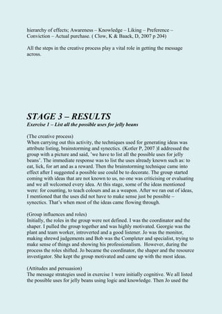 hierarchy of effects; Awareness – Knowledge – Liking – Preference –
Conviction – Actual purchase. ( Clow, K & Baack, D, 2007 p 204)
All the steps in the creative process play a vital role in getting the message
across.
STAGE 3 – RESULTS
Exercise 1 – List all the possible uses for jelly beans
(The creative process)
When carrying out this activity, the techniques used for generating ideas was
attribute listing, brainstorming and synectics. (Kotler P, 2007 )I addressed the
group with a picture and said, ’we have to list all the possible uses for jelly
beans’. The immediate response was to list the uses already known such as: to
eat, lick, for art and as a reward. Then the brainstorming technique came into
effect after I suggested a possible use could be to decorate. The group started
coming with ideas that are not known to us, no one was criticising or evaluating
and we all welcomed every idea. At this stage, some of the ideas mentioned
were: for counting, to teach colours and as a weapon. After we ran out of ideas,
I mentioned that the uses did not have to make sense just be possible –
synectics. That’s when most of the ideas came flowing through.
(Group influences and roles)
Initially, the roles in the group were not defined. I was the coordinator and the
shaper. I pulled the group together and was highly motivated. Georgie was the
plant and team worker, introverted and a good listener. Jo was the monitor,
making shrewd judgements and Bob was the Completer and specialist, trying to
make sense of things and showing his professionalism. However, during the
process the roles shifted. Jo became the coordinator, the shaper and the resource
investigator. She kept the group motivated and came up with the most ideas.
(Attitudes and persuasion)
The message strategies used in exercise 1 were initially cognitive. We all listed
the possible uses for jelly beans using logic and knowledge. Then Jo used the
 
