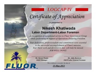 This certificate is awarded the date of:
15-May-2013
In recognition of exceptional service to Fluor Government Group
while performing in support of Operations Enduring Freedom.
Your dedication, professionalism and commitment were essential
to the successful accomplishment of Fluor’s mission.
Your Hard work and devotion to duty will truly be missed.
JOB WELL DONE!
LOGCAP IV
Certificate of AppreciationCertificate of Appreciation
is presented to
Nikesh Khatiwada
Labor Department-Labor Foreman
Mr. Steven Tisdale
O&M Manager
Mr. Aldin Becirevic
O&M Labor General Foreman
Becirevic
Aldin
Digitally signed by Becirevic Aldin
DN: cn=Becirevic Aldin, o=FLUOR,
ou=OM Labor Depatment,
email=Aldin.Becirevic@fluor.com, c=AF
Date: 2013.05.20 17:32:14 +04'30'
Digitally signed by Steve
Tisdale
Date: 2013.05.20 17:53:52
+04'30'
 