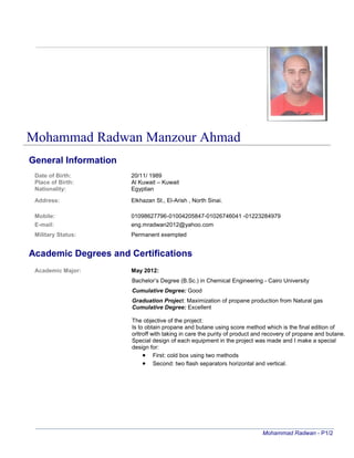 Mohammad Radwan Manzour Ahmad
General Information
Date of Birth: 20/11/ 1989
Place of Birth: Al Kuwait – Kuwait
Nationality: Egyptian
Address: Elkhazan St., El-Arish , North Sinai.
Mobile: 01098627796-01004205847-01026746041 -01223284979
E-mail: eng.mradwan2012@yahoo.com
Military Status: Permanent exempted
Academic Degrees and Certifications
Academic Major: May 2012:
Bachelor’s Degree (B.Sc.) in Chemical Engineering - Cairo University
Cumulative Degree: Good
Graduation Project: Maximization of propane production from Natural gas
Cumulative Degree: Excellent
The objective of the project:
Is to obtain propane and butane using score method which is the final edition of
orltroff with taking in care the purity of product and recovery of propane and butane.
Special design of each equipment in the project was made and I make a special
design for:
 First: cold box using two methods
 Second: two flash separators horizontal and vertical.
Mohammad Radwan - P1/2
 