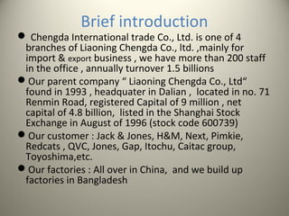 Brief introduction
 Chengda International trade Co., Ltd. is one of 4
branches of Liaoning Chengda Co., ltd. ,mainly for
import & export business , we have more than 200 staff
in the office , annually turnover 1.5 billions
Our parent company “ Liaoning Chengda Co., Ltd“
found in 1993 , headquater in Dalian , located in no. 71
Renmin Road, registered Capital of 9 million , net
capital of 4.8 billion, listed in the Shanghai Stock
Exchange in August of 1996 (stock code 600739)
Our customer : Jack & Jones, H&M, Next, Pimkie,
Redcats , QVC, Jones, Gap, Itochu, Caitac group,
Toyoshima,etc.
Our factories : All over in China, and we build up
factories in Bangladesh
 