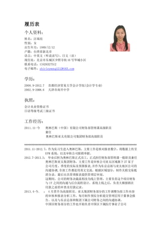 履历表
个人资料：
姓名：汪瑞瑄
性别：女
出生年月：1989/12/12
户籍：台湾省新北市
语言：中英文（听说读写）、日文（读）
现住址：北京市东城区夕照寺街 16 号华城小区
联系电话：13426327512
电子邮件：shirleywang1212@163.com
学历：
2008.9-2012.7 首都经济贸易大学会计学院(会计学专业)
2002.9-2008.6 天津市南开中学
执照：
会计从业资格证书
日语等级考试三级证书
工作经历：
2011.11-今 奥林巴斯（中国）有限公司财务部管理课高级职员
兼任
奥林巴斯亚太有限公司集团财务部高级职员
*******************************************************************************
2011.11-2012.7：作为实习生进入奥林巴斯，主要工作是核对报表数字，将数据上传至
EPM 系统，以及审核公司报销单据。
2012.7-2013.3： 毕业后转为奥林巴斯正式员工，正式担任财务部管理课一般职员兼任
奥林巴斯亚太集团财务，主要工作是审核公司亚太区域旗下 27 家子
公司月度、季度的实际及预算报表,并作为东京总部与亚太地区公司的
沟通协调,全部工作都是用英文交流。根据区域划分，制作关联交易抵
消分录，最后出具管理报表提供管理层审阅。
这期间，公司的财务决裁流程改为线上管理，主要负责这个项目财务
与 IT 之间的沟通与后台流程设计。系统上线之后，负责大额报销在
付款之前的审查及付款记录。
2013.4-今. ： 4 月晋升为高级职员。亚太集团财务部分的工作调整为原工作内容
的审核和报表分析工作，每月制作预实分析提交管理层用于董事会报
告。以及与东京总部和集团下属公司财务之间的沟通协调。
中国区财务部分的工作也开始负责中国区下属医疗事业子公司
 