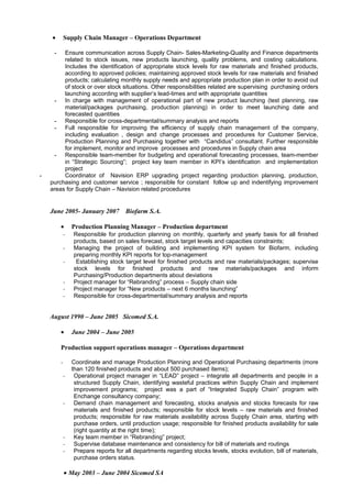 • Supply Chain Manager – Operations Department
- Ensure communication across Supply Chain- Sales-Marketing-Quality and Finance departments
related to stock issues, new products launching, quality problems, and costing calculations.
Includes the identification of appropriate stock levels for raw materials and finished products,
according to approved policies; maintaining approved stock levels for raw materials and finished
products; calculating monthly supply needs and appropriate production plan in order to avoid out
of stock or over stock situations. Other responsibilities related are supervising purchasing orders
launching according with supplier’s lead-times and with appropriate quantities
- In charge with management of operational part of new product launching (test planning, raw
material/packages purchasing, production planning) in order to meet launching date and
forecasted quantities
- Responsible for cross-departmental/summary analysis and reports
- Full responsible for improving the efficiency of supply chain management of the company,
including evaluation , design and change processes and procedures for Customer Service,
Production Planning and Purchasing together with “Candidus” consultant. Further responsible
for implement, monitor and improve processes and procedures in Supply chain area
- Responsible team-member for budgeting and operational forecasting processes, team-member
in “Strategic Sourcing”; project key team member in KPI’s identification and implementation
project
- Coordinator of Navision ERP upgrading project regarding production planning, production,
purchasing and customer service ; responsible for constant follow up and indentifying improvement
areas for Supply Chain – Navision related procedures
June 2005- January 2007 Biofarm S.A.
• Production Planning Manager – Production department
- Responsible for production planning on monthly, quarterly and yearly basis for all finished
products, based on sales forecast, stock target levels and capacities constraints;
- Managing the project of building and implementing KPI system for Biofarm, including
preparing monthly KPI reports for top-management
- Establishing stock target level for finished products and raw materials/packages; supervise
stock levels for finished products and raw materials/packages and inform
Purchasing/Production departments about deviations
- Project manager for “Rebranding” process – Supply chain side
- Project manager for “New products – next 6 months launching”
- Responsible for cross-departmental/summary analysis and reports
August 1990 – June 2005 Sicomed S.A.
• June 2004 – June 2005
Production support operations manager – Operations department
- Coordinate and manage Production Planning and Operational Purchasing departments (more
than 120 finished products and about 500 purchased items);
- Operational project manager in “LEAD” project – integrate all departments and people in a
structured Supply Chain, identifying wasteful practices within Supply Chain and implement
improvement programs; project was a part of “Integrated Supply Chain” program with
Enchange consultancy company;
- Demand chain management and forecasting, stocks analysis and stocks forecasts for raw
materials and finished products; responsible for stock levels – raw materials and finished
products; responsible for raw materials availability across Supply Chain area, starting with
purchase orders, until production usage; responsible for finished products availability for sale
(right quantity at the right time);
- Key team member in “Rebranding” project;
- Supervise database maintenance and consistency for bill of materials and routings
- Prepare reports for all departments regarding stocks levels, stocks evolution, bill of materials,
purchase orders status.
• May 2003 – June 2004 Sicomed SA
 