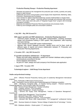Production Planning Manager - Production Planning department
- Generate and present to the management the production plan monthly, quarterly and yearly,
based on sales forecast;
- Collaborate and ensure communication across Supply Chain departments: Marketing, Sales,
Production, Warehouses and Purchasing;
- Team member for “Sales & Operational planning” process implementation in Supply Chain;
- Team member in “95+” project – improving demand coverage and production plan accuracy
to 95+%; both project were also parts of “Integrated Supply Chain” program with Enchange
consultancy company;
- Elaborate and implement Production Planning procedures and processes charts;
- Follow-up and investigate yields and consumption variations.
• July 2001 – May 2003 Sicomed SA
ERP support specialist and MRP administrator – Production Planning department
- Technical project manager for Scala MRP implementation, including processes
design and procedures building in ERP system, files preparation, data importing
and users training;
- Team member for Scala ERP system implementation;
- Maintain SQL Server database accuracy, identify errors and fix them, build all
different types of reports and ensure collaboration between IT, Production and
Production Planning departments.
• November 1995 – July 2001 Sicomed SA
IT specialist and database administrator – IT department
- Design and build salary application, update and maintain database salary programs
and procedures according to the law;
- Oracle database administrator;
- As part of IT team, design and build company’s first Windows sale application.
• August 1990 – November 1995
Technological engineer – Solid Dosage Forms department
Studies and professional trainings
2014 – Effective Personal Productivity training (part of Leadership Management International
program)
2010 - Participate in IBM Cognos Finance Forum
2008 – Participate in first and second step of Global Management Challenge competition
2008 – Developing managerial skills – 8 modules training program : Practical Leadership,
Change Management, Communication Skills;TMI Consulting
2006 – Advance Project Management; “Arcadia Consulting”
2005 – “Logistics” seminar; “Torus Consulting”
2005 – Project Management; “Arcadia Consulting”
2004 – Demand and Supply Chain Management; “Institute of Operations Management”,
Coventry, UK
2004 – Supply Chain Management; “Torus Consulting”
2004 – Microsoft Project 2003; “Intelprof Training”
2003 – “Production management” seminar; “Torus Consulting”
2003 – Microsoft SQL Server 2000 implementation; “Pro management” professional training
center
2002 - Business Systems & Analysis; “Seneca College of Applied Arts & Technology”, Toronto,
Canada
1995 – Database utilization – Oracle system; “I.T. training center”
 