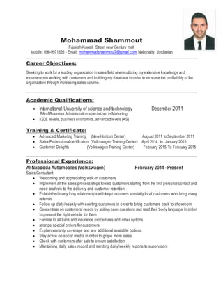 Mohammad Shammout
Fujairah-Kuwaiti Street near Century mall
Mobile: 056-9971826 - Email: mohammadshammout7@gmail.com Nationality: Jordanian
Career Objectives:
Seeking to work for a leading organization in sales field where utilizing my extensive knowledge and
experience in working with customers and building my database in order to increase the profitability ofthe
organization through increasing sales volume.
Academic Qualifications:
 International University of science and technology December 2011
BA ofBusiness Administration specialized in Marketing
 IGCE levels, business economics,advanced levels (AS)
Training & Certificate:
 Advanced Marketing Training (New Horizon Center) August 2011 to September 2011
 Sales Professional certification (Volkswagen Training Center) April 2014 to January 2015
 Customer Delights (Volkswagen Training Center) February 2015 To February 2015
Professional Experience:
Al-Nabooda Automobiles (Volkswagen) February 2014 -Present
Sales Consultant
 Welcoming and appreciating walk-in customers
 Implementall the sales process steps toward customers starting from the first personal contact and
need analysis to the delivery and customer retention
 Established many long relationships with key customers specially local customers who bring many
referrals
 Follow up daily/weekly with existing customers in order to bring customers back to showroom
 Concentrate on customers’ needs by asking open questions and read their body language in order
to present the right vehicle for them
 Familiar to all bank and insurance procedures and other options
 arrange special orders for customers
 Explain warranty coverage and any additional available options
 Stay active on social media in order to grape more sales
 Check with customers after sale to ensure satisfaction
 Maintaining daily sales record and sending daily/weekly reports to supervisors
 