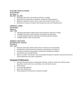 VOLVO GMC TRUCKS OF CHICAGO
Service Manager
Des Plaines, IL.
May 1999 – June 2005
 Managed a team of ten line mechanics with focus on safety.
 Responsible for authorization of estimates and oversaw billing operations
 Effectively negotiated customer service needs with consistent positive results
 Generated an increase of customer base through sales calls and networking skills
CARMICHAEL LEASING
Fleet Manager
Chicago, IL
1993 – 1999
 Managed vehicle fleet of 900 as well as 20 line mechanics with focus on safety,
 Scheduled road service and preventative maintenance for entire fleet
 In charge of approval process of leasing and renting equipment and fleet
 Handled customer service and sales calls
DOMINICK’S FINER FOODS
Fleet Maintenance Supervisor
Northlake, IL
1973 – 1993
 Managed vehicle fleet of 950 including 35 line mechanics from three facilities
 Administration of daily maintenance operations of equipment and mechanics
 Launched successful training programs and accident investigation strategies
 Coordinated union and staff relations
 Began as a stocker in the grocery store and propelled through the corporate ranks by hard work and
strong relationships with upper management
Computer Proficiencies
 Microsoft Operating Systems and Application Software including: Word, Excel, Outlook, Access,
PowerPoint, InSite, Quick Serve, Lotus Notes, Act, and Internet research.
 Kronos Payroll
 E-Pro Spend Management
 Dosier Fleet Maintenance
 Strong background and training in all aspects of safety.
 