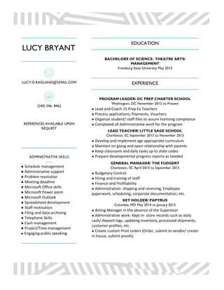 LUCY BRYANT
LUCY.O.RAGLAND@GMAIL.COM
(240) 346- 8462
REFERENCES AVAILABLE UPON
REQUEST
ADMINISTRATIVE SKILLS
● Schedule management
● Administrative support
● Problem resolution
● Meeting deadline
● Microsoft Office skills
● Microsoft Power point
● Microsoft Outlook
● Spreadsheet development
● Staff motivation
● Filing and data archiving
● Telephone Skills
● Cash management
● Project/Time management
● Engaging public speaking
EDUCATION
BACHELORS OF SCIENCE- THEATRE ARTS/
MANAGEMENT
Frostburg State University May 2012
EXPERIENCE
PROGRAM LEADER/ DC PREP CHARTER SCHOOL
Washington, DC November 2015 to Present
● Lead and Coach 15 Prep Ex Teachers
● Process applications, Payments, Vouchers
● Organize student/ staff files to assure licensing compliance
● Completed all Administrative work for the program
LEAD TEACHER/ LITTLE SAGE SCHOOL
Charleston, SC September 2015 to November 2015
● Develop and implement age appropriate curriculum
● Maintain on going and open relationship with parents
● Keep classroom and daily tasks up to state codes
● Prepare developmental progress reports as needed
GENERAL MANAGER/ THE FUDGERY
Charleston, SC April 2015 to September 2015
● Budgetary Control
● Hiring and training of staff
● Finance and Profitability
● Administration‐ shipping and receiving, Employee
paperwork, scheduling, corporate documentation, etc.
KEY HOLDER/ PAPYRUS
Columbia, MD May 2014 to January 2015
● Acting Manager in the absence of the Supervisor
● Administrative work‐ Kept in‐ store records such as daily
cash/ deposit logs, updating inventory, processed shipments,
customer profiles, etc.
● Create custom Print orders (Order, submit to vendor/ create
in house, submit proofs)
 