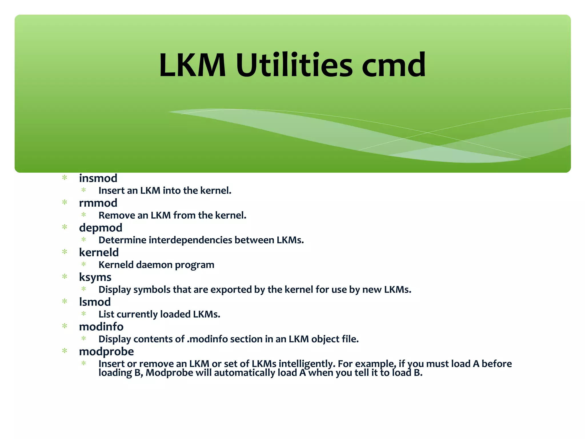 ∗ insmod
∗ Insert an LKM into the kernel.
∗ rmmod
∗ Remove an LKM from the kernel.
∗ depmod
∗ Determine interdependencies between LKMs.
∗ kerneld
∗ Kerneld daemon program
∗ ksyms
∗ Display symbols that are exported by the kernel for use by new LKMs.
∗ lsmod
∗ List currently loaded LKMs.
∗ modinfo
∗ Display contents of .modinfo section in an LKM object file.
∗ modprobe
∗ Insert or remove an LKM or set of LKMs intelligently. For example, if you must load A before
loading B, Modprobe will automatically load A when you tell it to load B.
LKM Utilities cmd
 