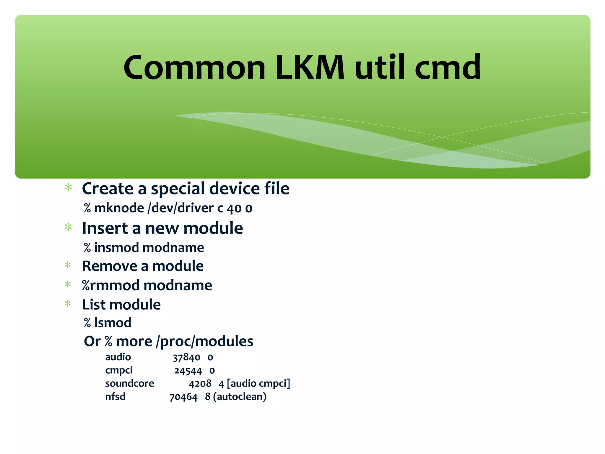 ∗ Create a special device file
% mknode /dev/driver c 40 0
∗ Insert a new module
% insmod modname
∗ Remove a module
∗ %rmmod modname
∗ List module
% lsmod
Or % more /proc/modules
audio 37840 0
cmpci 24544 0
soundcore 4208 4 [audio cmpci]
nfsd 70464 8 (autoclean)
Common LKM util cmd
 